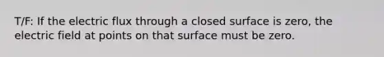 T/F: If the electric flux through a closed surface is zero, the electric field at points on that surface must be zero.