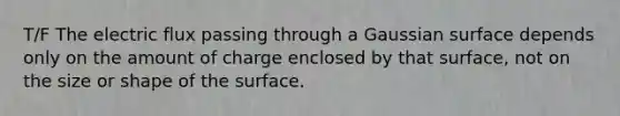 T/F The electric flux passing through a Gaussian surface depends only on the amount of charge enclosed by that surface, not on the size or shape of the surface.