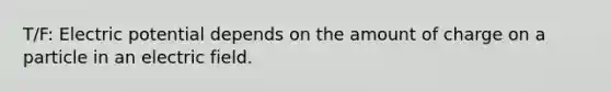 T/F: Electric potential depends on the amount of charge on a particle in an electric field.