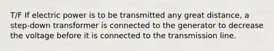 T/F If electric power is to be transmitted any great distance, a step-down transformer is connected to the generator to decrease the voltage before it is connected to the transmission line.