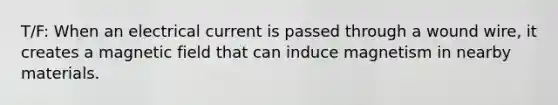 T/F: When an electrical current is passed through a wound wire, it creates a magnetic field that can induce magnetism in nearby materials.