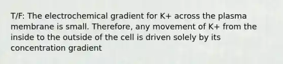 T/F: The electrochemical gradient for K+ across the plasma membrane is small. Therefore, any movement of K+ from the inside to the outside of the cell is driven solely by its concentration gradient