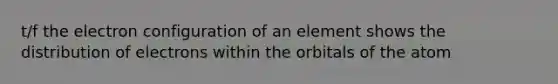 t/f the electron configuration of an element shows the distribution of electrons within the orbitals of the atom