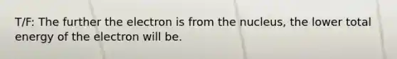 T/F: The further the electron is from the nucleus, the lower total energy of the electron will be.