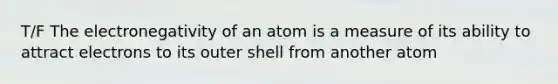 T/F The electronegativity of an atom is a measure of its ability to attract electrons to its outer shell from another atom