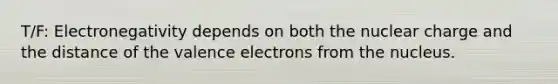 T/F: Electronegativity depends on both the nuclear charge and the distance of the valence electrons from the nucleus.