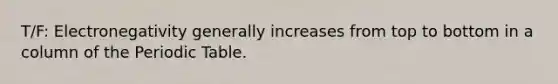 T/F: Electronegativity generally increases from top to bottom in a column of <a href='https://www.questionai.com/knowledge/kIrBULvFQz-the-periodic-table' class='anchor-knowledge'>the periodic table</a>.