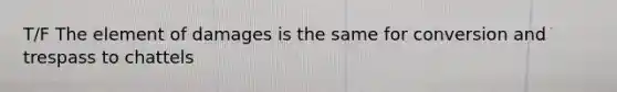 T/F The element of damages is the same for conversion and trespass to chattels