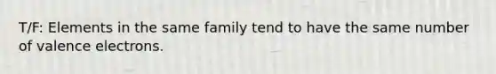 T/F: Elements in the same family tend to have the same number of valence electrons.