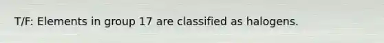 T/F: Elements in group 17 are classified as halogens.