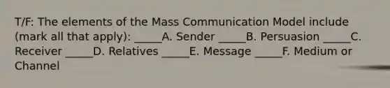 T/F: The elements of the Mass Communication Model include (mark all that apply): _____A. Sender _____B. Persuasion _____C. Receiver _____D. Relatives _____E. Message _____F. Medium or Channel