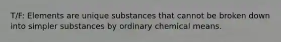 T/F: Elements are unique substances that cannot be broken down into simpler substances by ordinary chemical means.