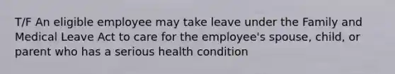 T/F An eligible employee may take leave under the Family and Medical Leave Act to care for the employee's spouse, child, or parent who has a serious health condition