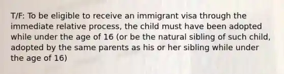 T/F: To be eligible to receive an immigrant visa through the immediate relative process, the child must have been adopted while under the age of 16 (or be the natural sibling of such child, adopted by the same parents as his or her sibling while under the age of 16)