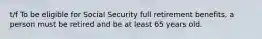 t/f To be eligible for Social Security full retirement benefits, a person must be retired and be at least 65 years old.