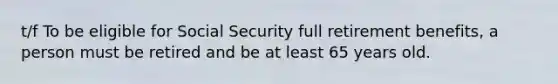 t/f To be eligible for Social Security full retirement benefits, a person must be retired and be at least 65 years old.