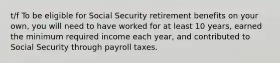 t/f To be eligible for Social Security retirement benefits on your own, you will need to have worked for at least 10 years, earned the minimum required income each year, and contributed to Social Security through payroll taxes.