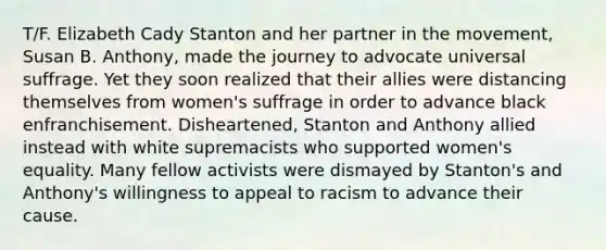 T/F. Elizabeth Cady Stanton and her partner in the movement, Susan B. Anthony, made the journey to advocate universal suffrage. Yet they soon realized that their allies were distancing themselves from women's suffrage in order to advance black enfranchisement. Disheartened, Stanton and Anthony allied instead with white supremacists who supported women's equality. Many fellow activists were dismayed by Stanton's and Anthony's willingness to appeal to racism to advance their cause.