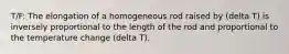 T/F: The elongation of a homogeneous rod raised by (delta T) is inversely proportional to the length of the rod and proportional to the temperature change (delta T).