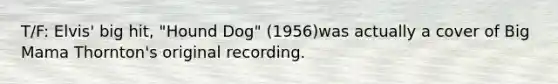 T/F: Elvis' big hit, "Hound Dog" (1956)was actually a cover of Big Mama Thornton's original recording.