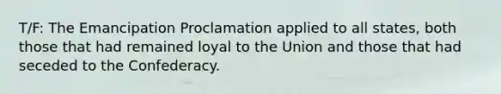 T/F: The Emancipation Proclamation applied to all states, both those that had remained loyal to the Union and those that had seceded to the Confederacy.