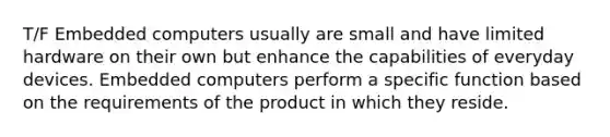 T/F Embedded computers usually are small and have limited hardware on their own but enhance the capabilities of everyday devices. Embedded computers perform a specific function based on the requirements of the product in which they reside.