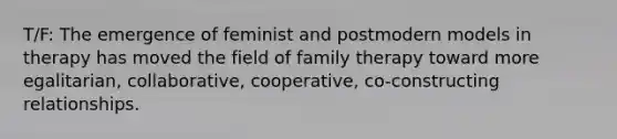 T/F: The emergence of feminist and postmodern models in therapy has moved the field of family therapy toward more egalitarian, collaborative, cooperative, co-constructing relationships.