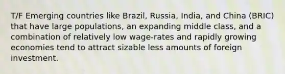 T/F Emerging countries like Brazil, Russia, India, and China (BRIC) that have large populations, an expanding middle class, and a combination of relatively low wage-rates and rapidly growing economies tend to attract sizable less amounts of foreign investment.