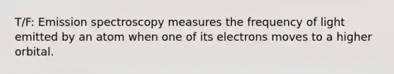 T/F: Emission spectroscopy measures the frequency of light emitted by an atom when one of its electrons moves to a higher orbital.