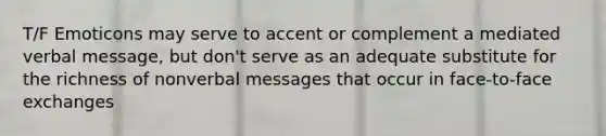 T/F Emoticons may serve to accent or complement a mediated verbal message, but don't serve as an adequate substitute for the richness of nonverbal messages that occur in face-to-face exchanges