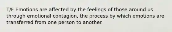 T/F Emotions are affected by the feelings of those around us through emotional contagion, the process by which emotions are transferred from one person to another.