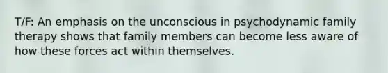 T/F: An emphasis on the unconscious in psychodynamic family therapy shows that family members can become less aware of how these forces act within themselves.