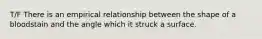 T/F There is an empirical relationship between the shape of a bloodstain and the angle which it struck a surface.
