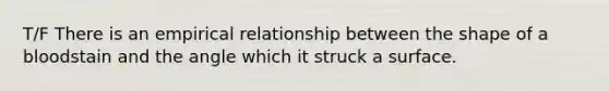 T/F There is an empirical relationship between the shape of a bloodstain and the angle which it struck a surface.