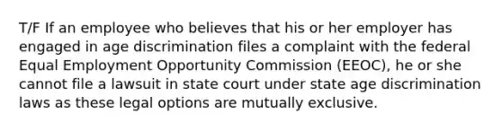 T/F If an employee who believes that his or her employer has engaged in age discrimination files a complaint with the federal Equal Employment Opportunity Commission (EEOC), he or she cannot file a lawsuit in state court under state age discrimination laws as these legal options are mutually exclusive.