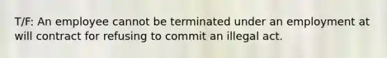 T/F: An employee cannot be terminated under an employment at will contract for refusing to commit an illegal act.