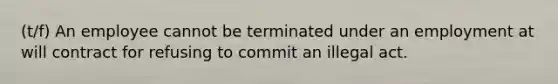 (t/f) An employee cannot be terminated under an employment at will contract for refusing to commit an illegal act.