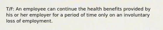 T/F: An employee can continue the health benefits provided by his or her employer for a period of time only on an involuntary loss of employment.