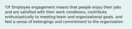 T/F Employee engagement means that people enjoy their jobs and are satisfied with their work conditions, contribute enthusiastically to meeting team and organizational goals, and feel a sense of belongings and commitment to the organization