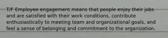 T/F Employee engagement means that people enjoy their jobs and are satisfied with their work conditions, contribute enthusiastically to meeting team and organizational goals, and feel a sense of belonging and commitment to the organization.