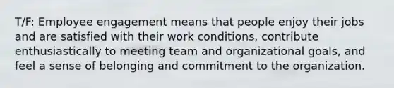 T/F: Employee engagement means that people enjoy their jobs and are satisfied with their work conditions, contribute enthusiastically to meeting team and organizational goals, and feel a sense of belonging and commitment to the organization.