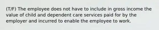 (T/F) The employee does not have to include in gross income the value of child and dependent care services paid for by the employer and incurred to enable the employee to work.