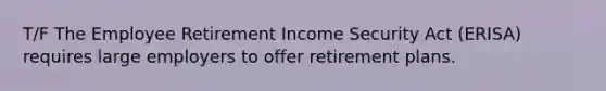 T/F The Employee Retirement Income Security Act (ERISA) requires large employers to offer retirement plans.