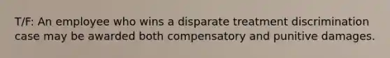 T/F: An employee who wins a disparate treatment discrimination case may be awarded both compensatory and punitive damages.