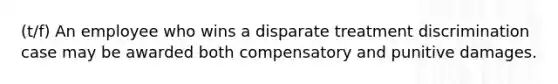 (t/f) An employee who wins a disparate treatment discrimination case may be awarded both compensatory and punitive damages.