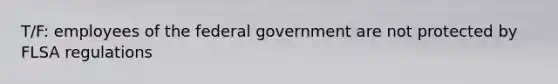 T/F: employees of the federal government are not protected by FLSA regulations