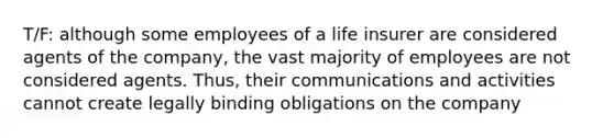 T/F: although some employees of a life insurer are considered agents of the company, the vast majority of employees are not considered agents. Thus, their communications and activities cannot create legally binding obligations on the company