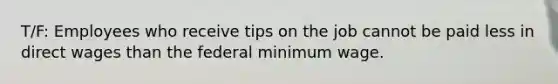 T/F: Employees who receive tips on the job cannot be paid less in direct wages than the federal minimum wage.