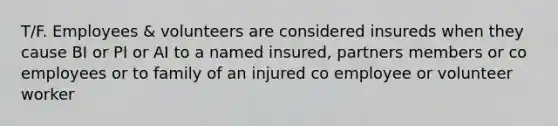 T/F. Employees & volunteers are considered insureds when they cause BI or PI or AI to a named insured, partners members or co employees or to family of an injured co employee or volunteer worker