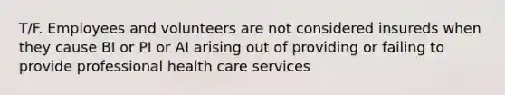 T/F. Employees and volunteers are not considered insureds when they cause BI or PI or AI arising out of providing or failing to provide professional health care services